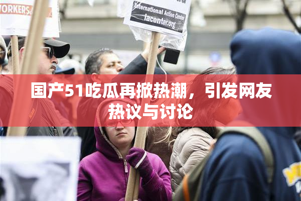 国产51吃瓜再掀热潮，引发网友热议与讨论