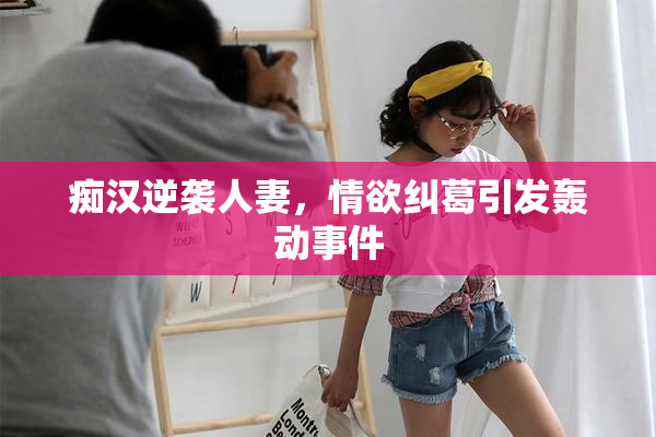 痴汉逆袭人妻，情欲纠葛引发轰动事件