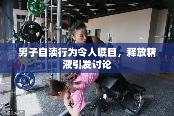 男子自渎行为令人瞩目，释放精液引发讨论