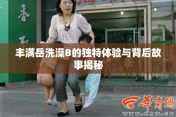 丰满岳洗澡B的独特体验与背后故事揭秘
