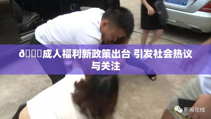🔞成人福利新政策出台 引发社会热议与关注