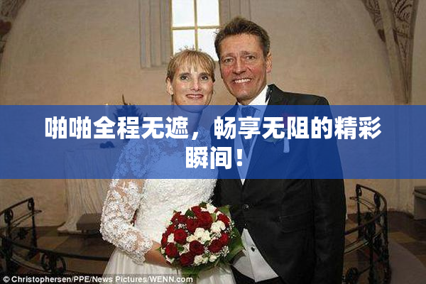 啪啪全程无遮，畅享无阻的精彩瞬间！