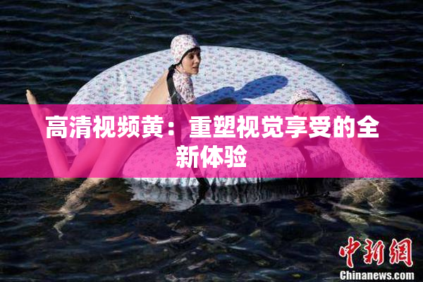 高清视频黄：重塑视觉享受的全新体验