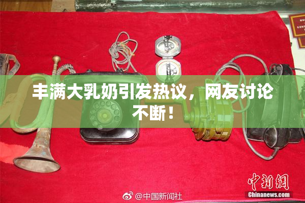 丰满大乳奶引发热议，网友讨论不断！