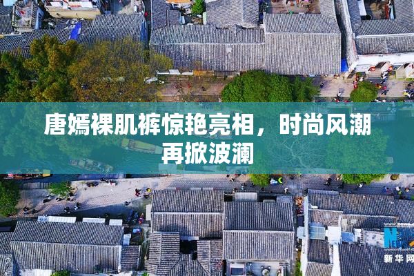 唐嫣裸肌裤惊艳亮相，时尚风潮再掀波澜
