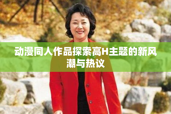 动漫同人作品探索高H主题的新风潮与热议