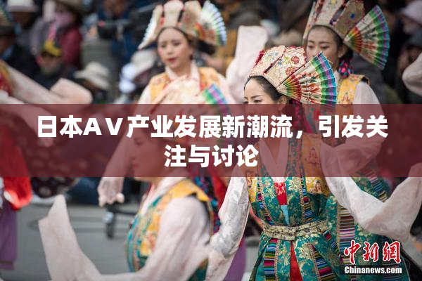 日本AⅤ产业发展新潮流，引发关注与讨论
