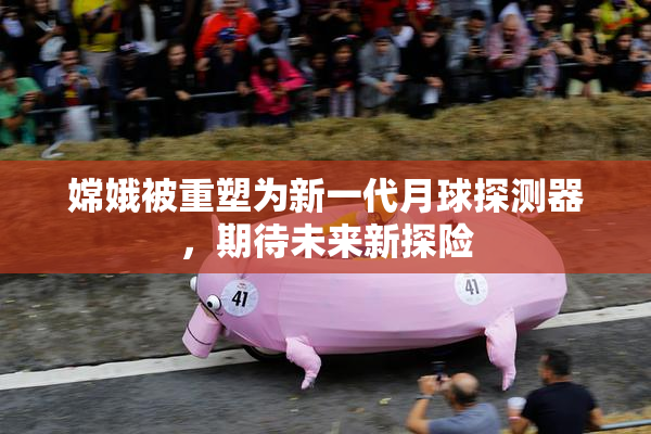 嫦娥被重塑为新一代月球探测器，期待未来新探险