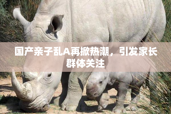 国产亲子乱A再掀热潮，引发家长群体关注
