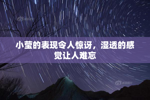 小莹的表现令人惊讶，湿透的感觉让人难忘