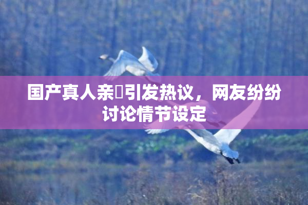 国产真人亲妺引发热议，网友纷纷讨论情节设定
