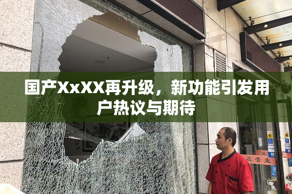 国产XxXX再升级，新功能引发用户热议与期待