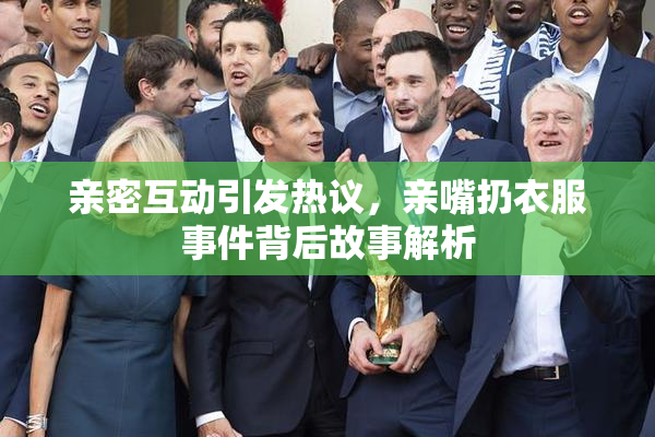 亲密互动引发热议，亲嘴扔衣服事件背后故事解析