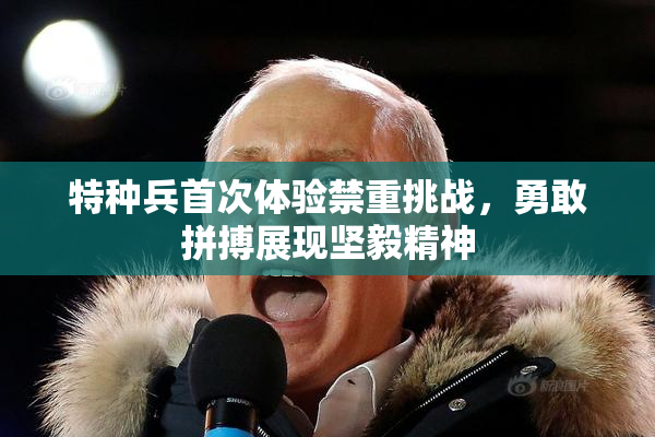 特种兵首次体验禁重挑战，勇敢拼搏展现坚毅精神