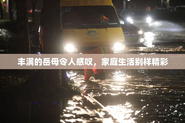 丰满的岳母令人感叹，家庭生活别样精彩