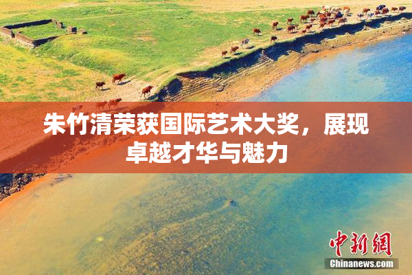 朱竹清荣获国际艺术大奖，展现卓越才华与魅力