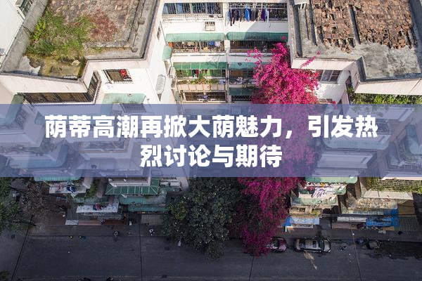 荫蒂高潮再掀大荫魅力，引发热烈讨论与期待