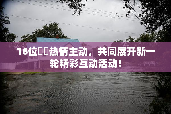 16位妺妺热情主动，共同展开新一轮精彩互动活动！
