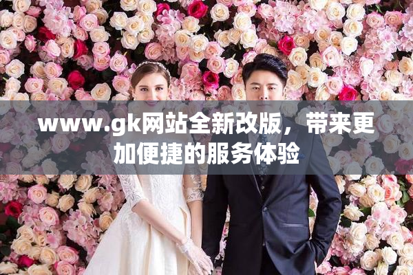 www.gk网站全新改版，带来更加便捷的服务体验