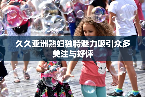 久久亚洲熟妇独特魅力吸引众多关注与好评
