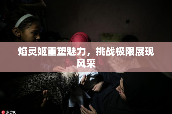 焰灵姬重塑魅力，挑战极限展现风采