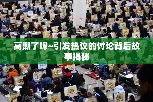 高潮了嗯~引发热议的讨论背后故事揭秘