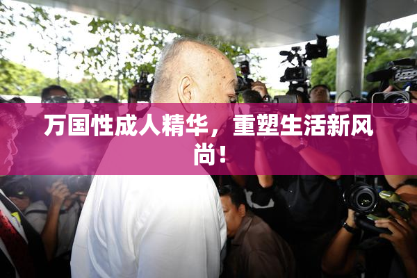万国性成人精华，重塑生活新风尚！
