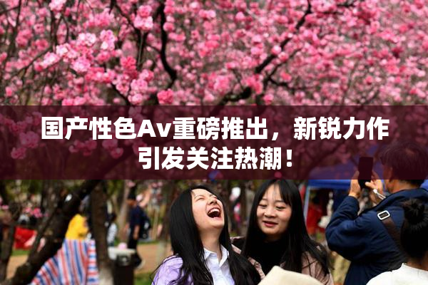 国产性色Av重磅推出，新锐力作引发关注热潮！