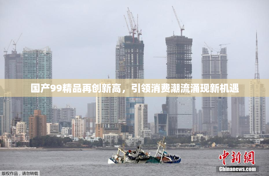 国产99精品再创新高，引领消费潮流涌现新机遇