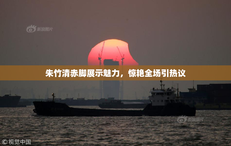 朱竹清赤脚展示魅力，惊艳全场引热议