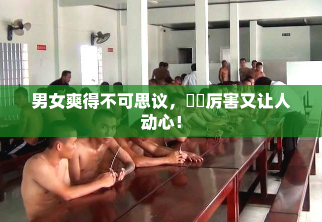 男女爽得不可思议，❌‌厉害又让人动心！
