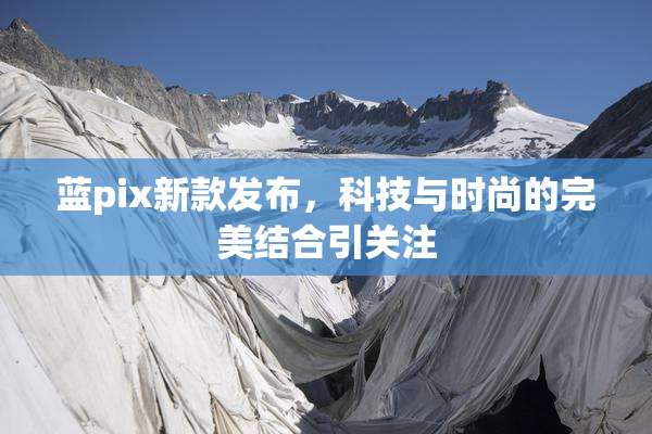 蓝pix新款发布，科技与时尚的完美结合引关注