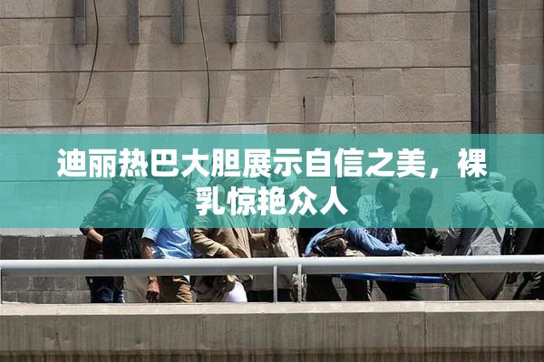 迪丽热巴大胆展示自信之美，裸乳惊艳众人
