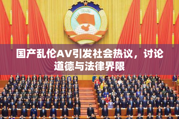 国产乱伦AV引发社会热议，讨论道德与法律界限