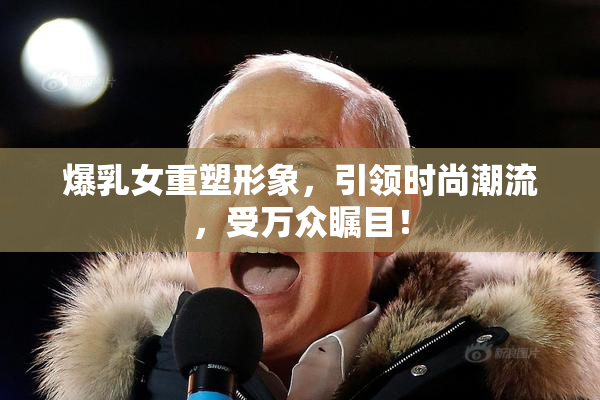 爆乳女重塑形象，引领时尚潮流，受万众瞩目！