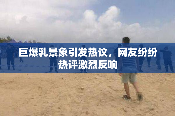 巨爆乳景象引发热议，网友纷纷热评激烈反响