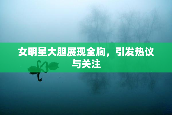 女明星大胆展现全胸，引发热议与关注