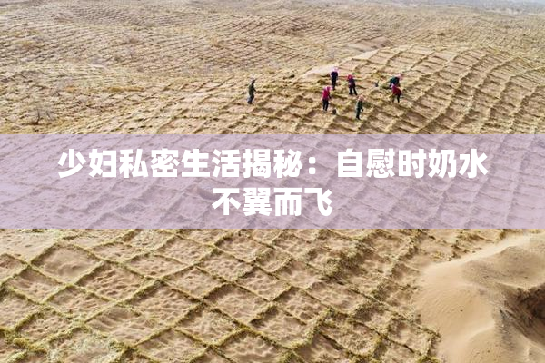 少妇私密生活揭秘：自慰时奶水不翼而飞