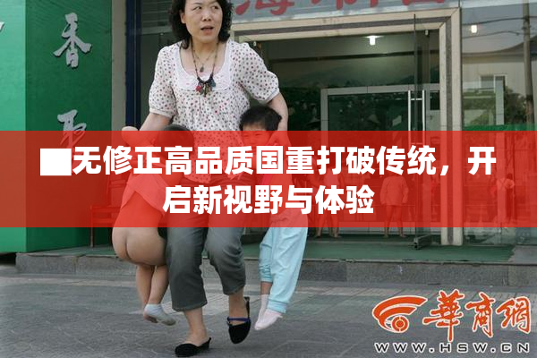 ▇无修正高品质国重打破传统，开启新视野与体验