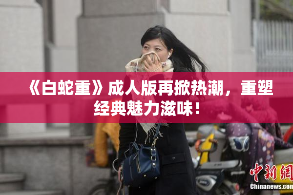 《白蛇重》成人版再掀热潮，重塑经典魅力滋味！