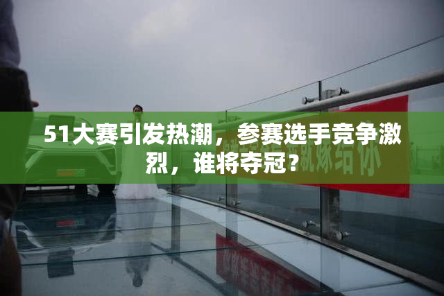 51大赛引发热潮，参赛选手竞争激烈，谁将夺冠？