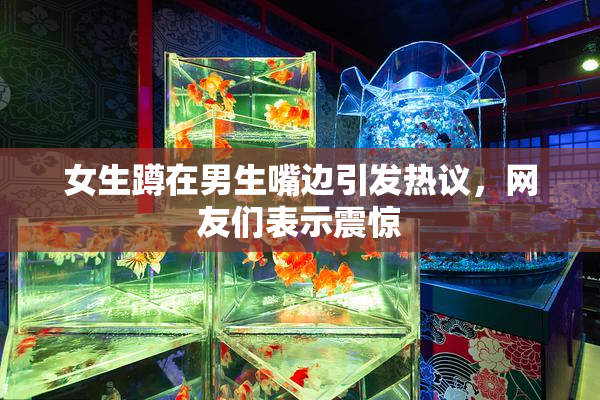女生蹲在男生嘴边引发热议，网友们表示震惊