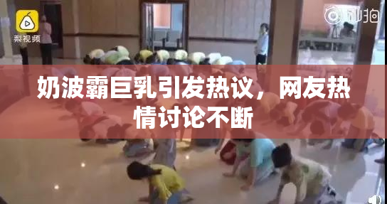 奶波霸巨乳引发热议，网友热情讨论不断