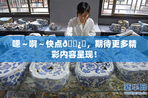 嗯～啊～快点🌿‌，期待更多精彩内容呈现！