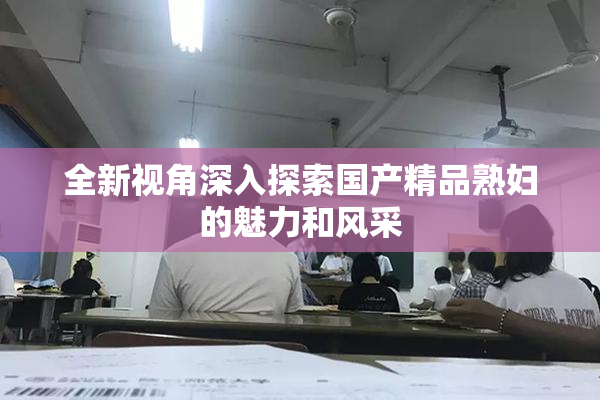 全新视角深入探索国产精品熟妇的魅力和风采
