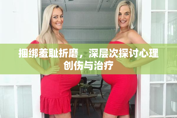 捆绑羞耻折磨，深层次探讨心理创伤与治疗