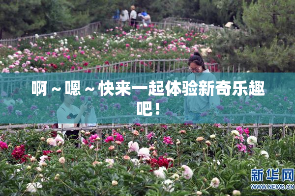 啊～嗯～快来一起体验新奇乐趣吧！