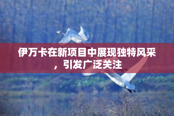 伊万卡在新项目中展现独特风采，引发广泛关注
