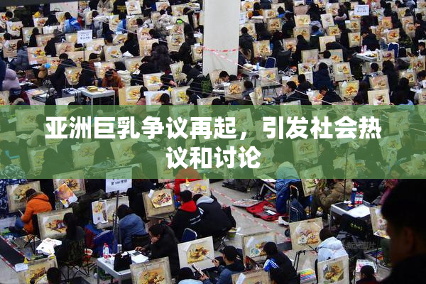 亚洲巨乳争议再起，引发社会热议和讨论