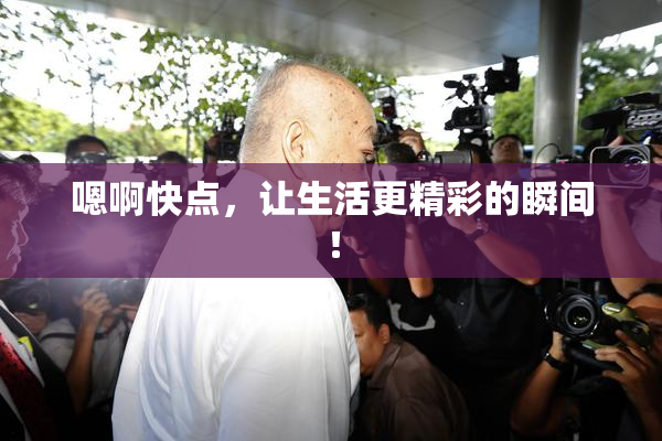 嗯啊快点，让生活更精彩的瞬间！